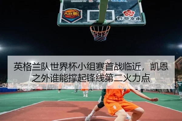 英格兰队世界杯小组赛首战临近，凯恩之外谁能撑起锋线第二火力点